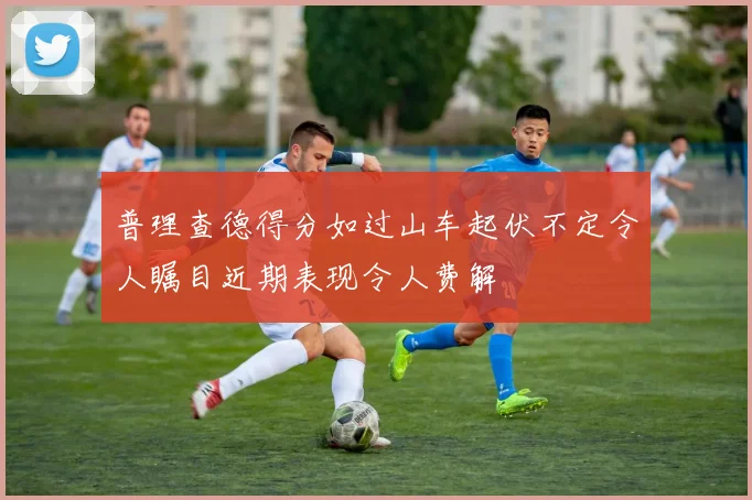 普理查德得分如过山车起伏不定令人瞩目近期表现令人费解