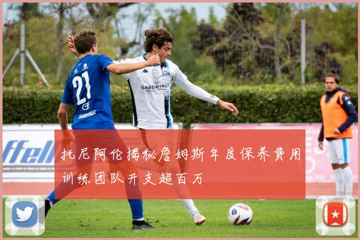 托尼阿伦揭秘詹姆斯年度保养费用训练团队开支超百万