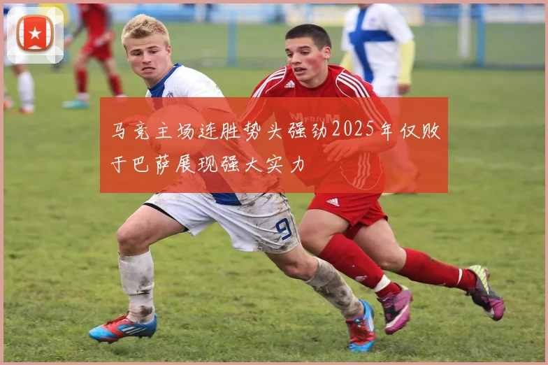 马竞主场连胜势头强劲2025年仅败于巴萨展现强大实力