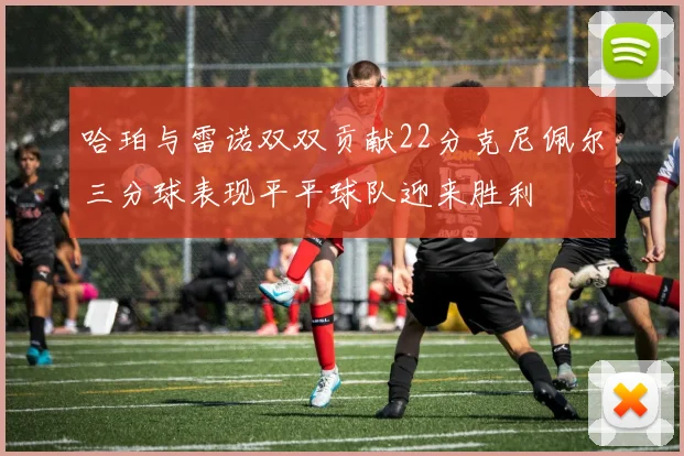 哈珀与雷诺双双贡献22分克尼佩尔三分球表现平平球队迎来胜利