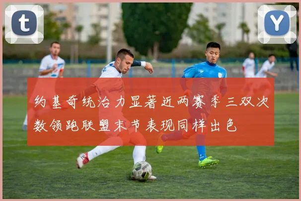 约基奇统治力显著近两赛季三双次数领跑联盟末节表现同样出色