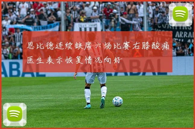 恩比德连续缺席六场比赛右膝酸痛医生表示恢复情况向好