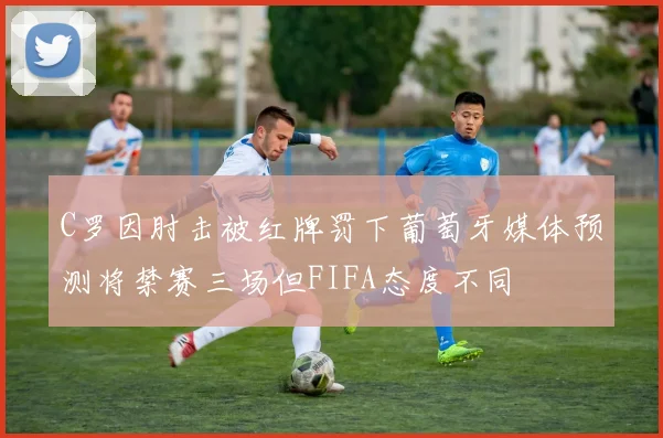 C罗因肘击被红牌罚下葡萄牙媒体预测将禁赛三场但FIFA态度不同