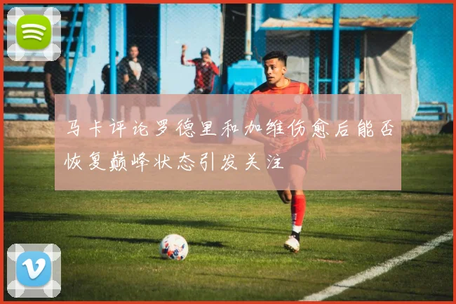 马卡评论罗德里和加维伤愈后能否恢复巅峰状态引发关注