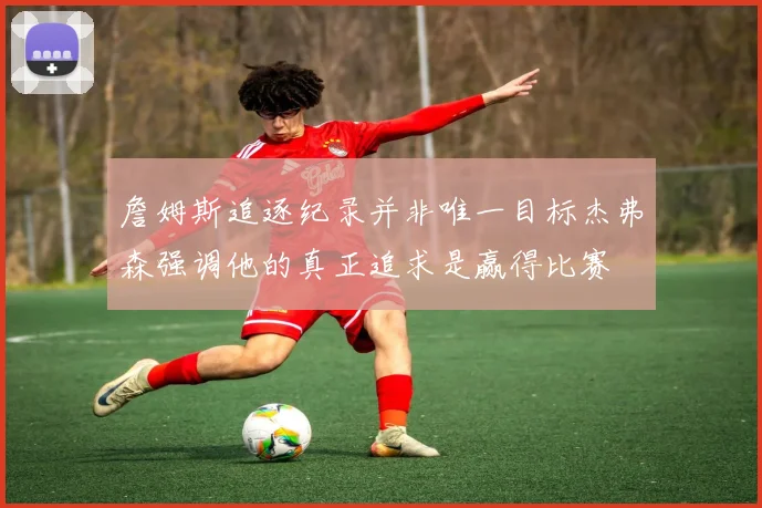 詹姆斯追逐纪录并非唯一目标杰弗森强调他的真正追求是赢得比赛
