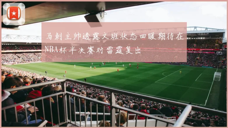 马刺主帅透露文班状态回暖期待在NBA杯半决赛对雷霆复出