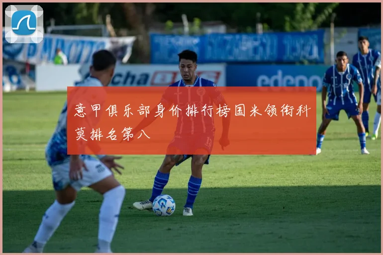 意甲俱乐部身价排行榜国米领衔科莫排名第八