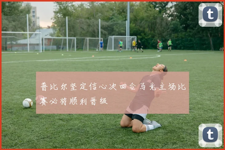普比尔坚定信心次回合马竞主场比赛必将顺利晋级