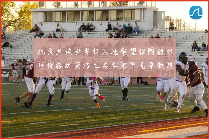 托莫里谈世界杯入选希望称图赫尔评价接近英格兰名单意甲竞争激烈