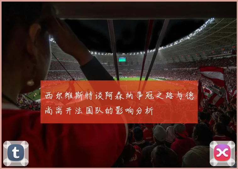 西尔维斯特谈阿森纳争冠之路与德尚离开法国队的影响分析