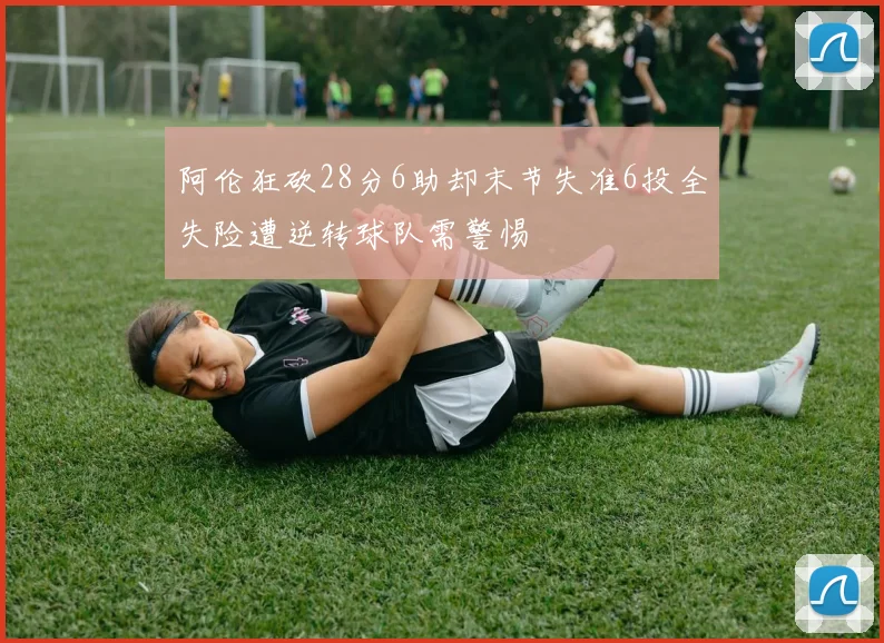 阿伦狂砍28分6助却末节失准6投全失险遭逆转球队需警惕