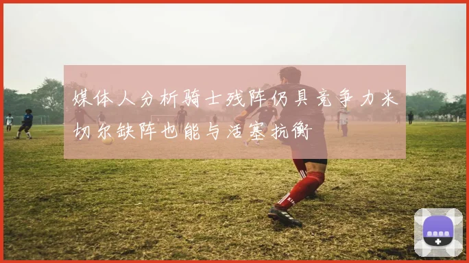 媒体人分析骑士残阵仍具竞争力米切尔缺阵也能与活塞抗衡