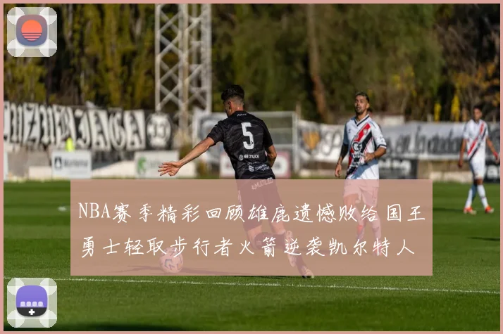 NBA赛季精彩回顾雄鹿遗憾败给国王勇士轻取步行者火箭逆袭凯尔特人