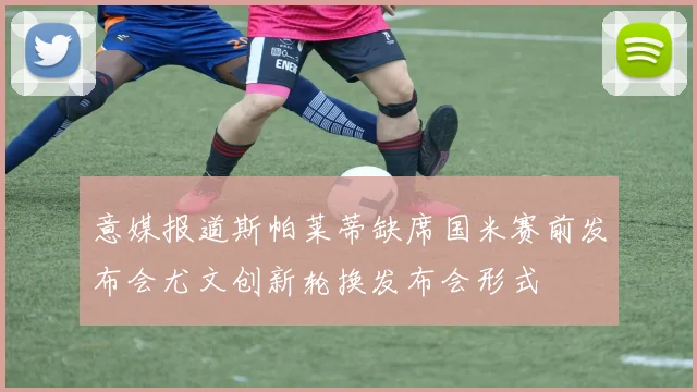 意媒报道斯帕莱蒂缺席国米赛前发布会尤文创新轮换发布会形式