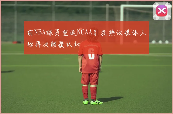 前NBA球员重返NCAA引发热议媒体人称再次颠覆认知