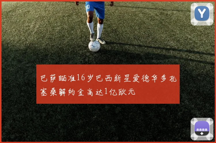 巴萨瞄准16岁巴西新星爱德华多孔塞桑解约金高达1亿欧元