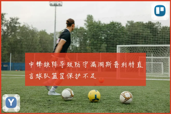 中锋缺阵导致防守漏洞斯普利特直言球队篮筐保护不足