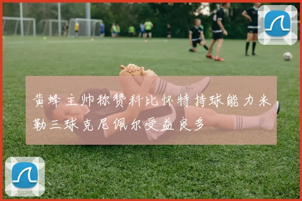黄蜂主帅称赞科比怀特持球能力米勒三球克尼佩尔受益良多