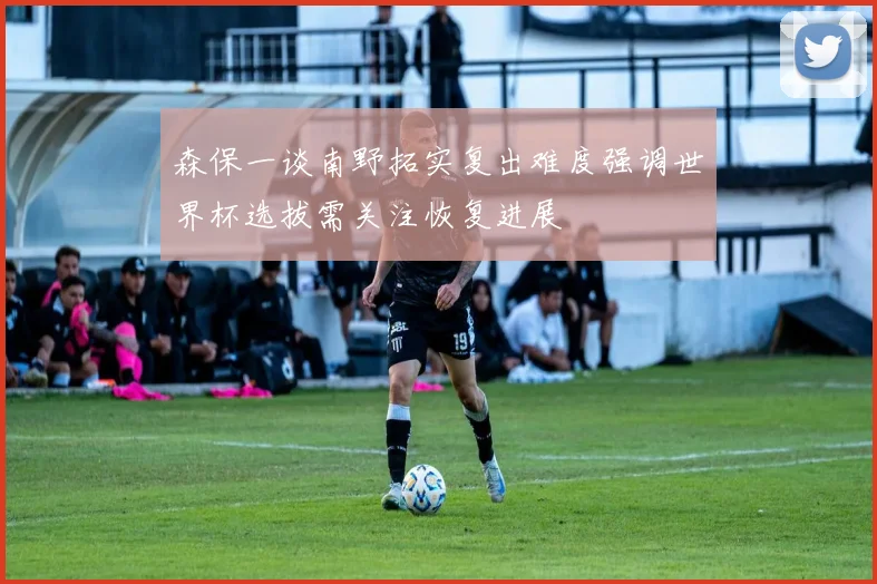 森保一谈南野拓实复出难度强调世界杯选拔需关注恢复进展