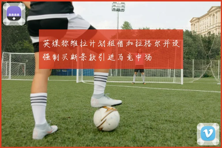 英媒称维拉计划租借加拉格尔并设强制买断条款引进马竞中场