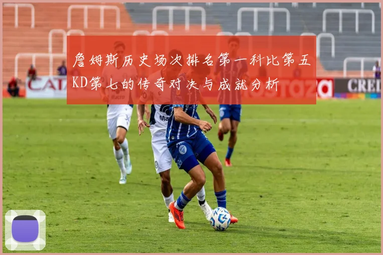 詹姆斯历史场次排名第一科比第五KD第七的传奇对决与成就分析