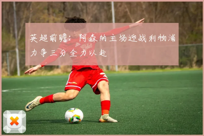 英超前瞻：阿森纳主场迎战利物浦力争三分全力以赴