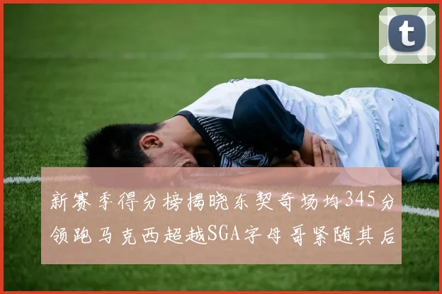 新赛季得分榜揭晓东契奇场均345分领跑马克西超越SGA字母哥紧随其后