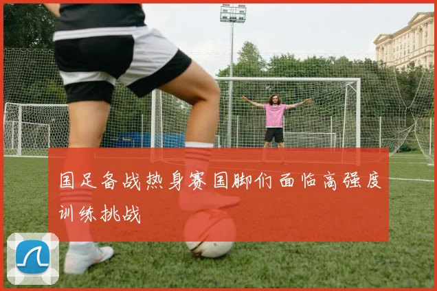 国足备战热身赛国脚们面临高强度训练挑战