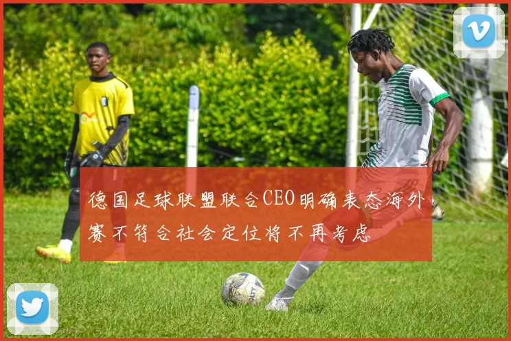 德国足球联盟联合CEO明确表态海外赛不符合社会定位将不再考虑
