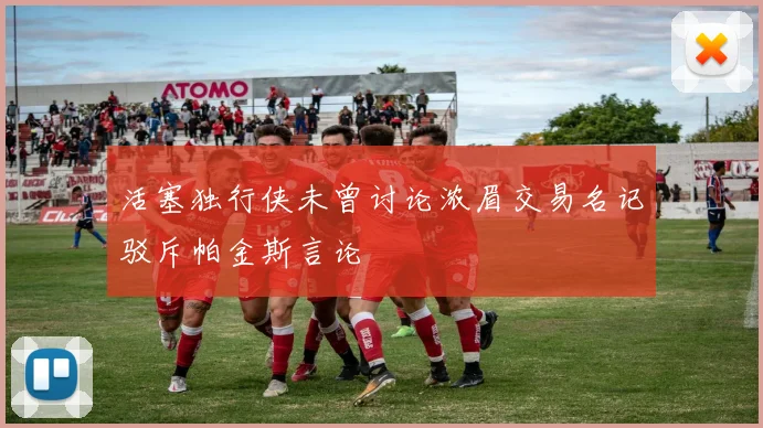 活塞独行侠未曾讨论浓眉交易名记驳斥帕金斯言论