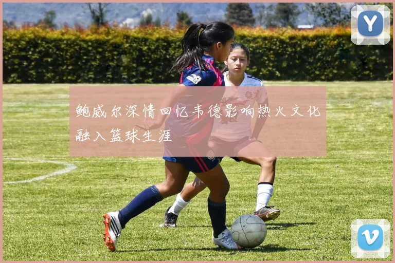 鲍威尔深情回忆韦德影响热火文化融入篮球生涯