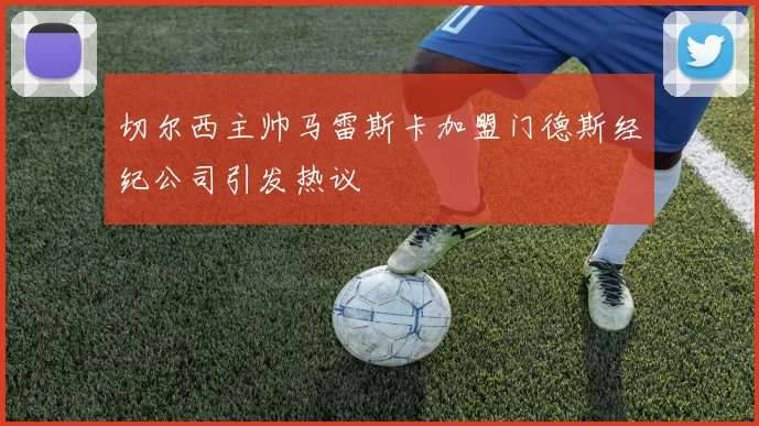 切尔西主帅马雷斯卡加盟门德斯经纪公司引发热议