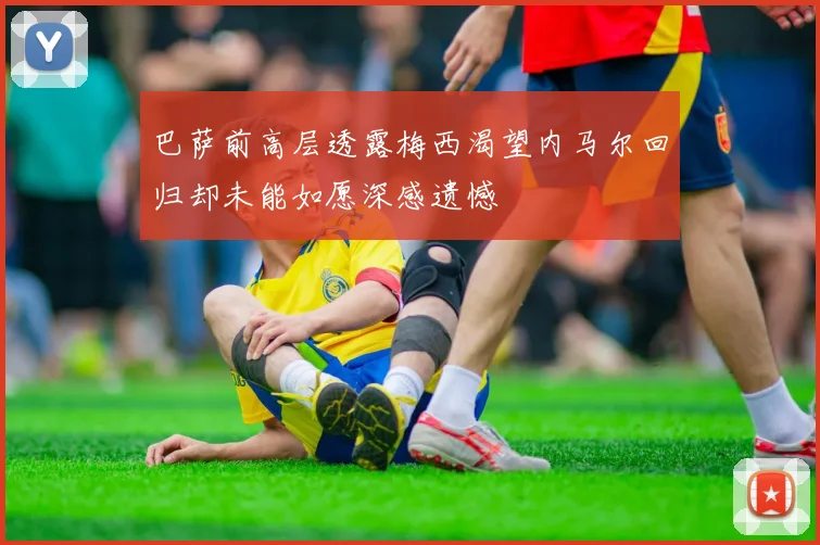巴萨前高层透露梅西渴望内马尔回归却未能如愿深感遗憾