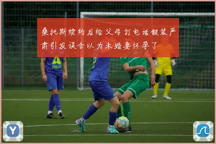 桑托斯续约后给父母打电话假装严肃引发误会以为未婚妻怀孕了