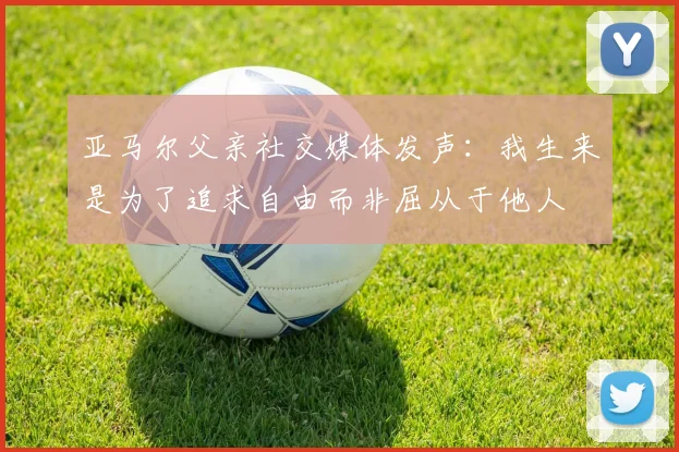 亚马尔父亲社交媒体发声：我生来是为了追求自由而非屈从于他人