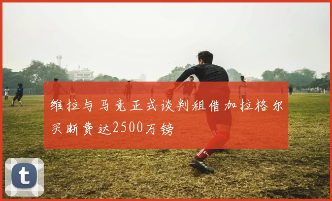 维拉与马竞正式谈判租借加拉格尔买断费达2500万镑