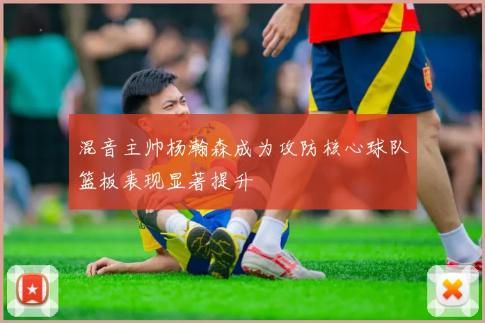 混音主帅杨瀚森成为攻防核心球队篮板表现显著提升