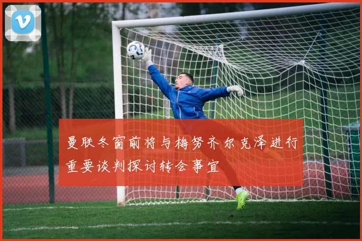 曼联冬窗前将与梅努齐尔克泽进行重要谈判探讨转会事宜
