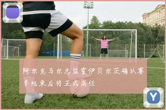 阿尔克马尔总监霍伊贝尔茨确认赛季结束后将正式离任