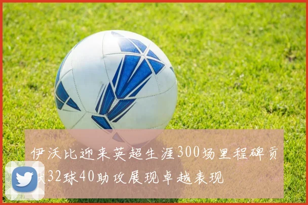 伊沃比迎来英超生涯300场里程碑贡献32球40助攻展现卓越表现